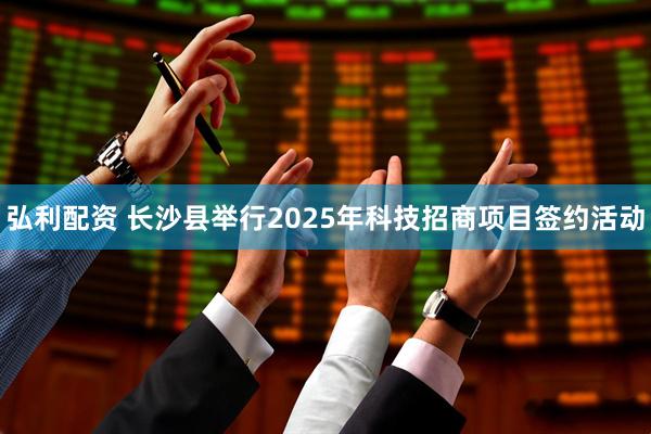 弘利配资 长沙县举行2025年科技招商项目签约活动