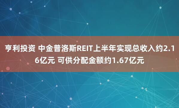 亨利投资 中金普洛斯REIT上半年实现总收入约2.16亿元 可供分配金额约1.67亿元
