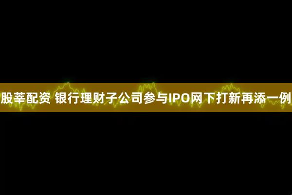 股莘配资 银行理财子公司参与IPO网下打新再添一例