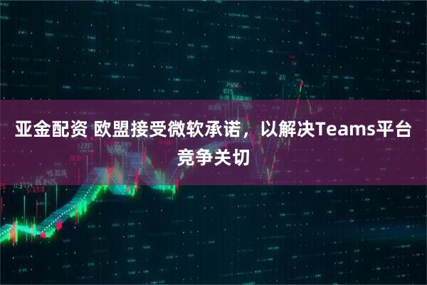 亚金配资 欧盟接受微软承诺，以解决Teams平台竞争关切