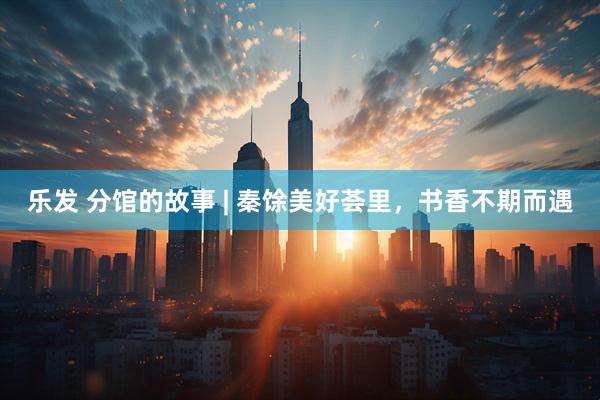 乐发 分馆的故事 | 秦馀美好荟里，书香不期而遇