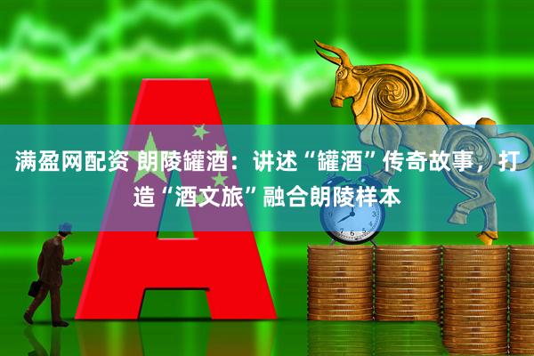 满盈网配资 朗陵罐酒：讲述“罐酒”传奇故事，打造“酒文旅”融合朗陵样本