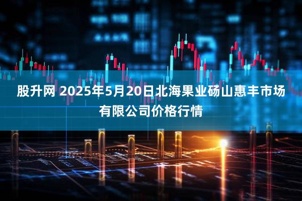 股升网 2025年5月20日北海果业砀山惠丰市场有限公司价格行情
