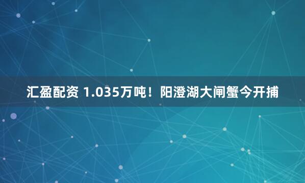 汇盈配资 1.035万吨！阳澄湖大闸蟹今开捕