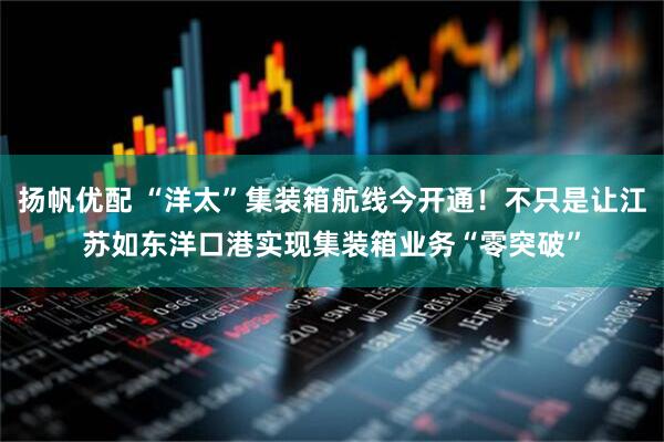 扬帆优配 “洋太”集装箱航线今开通！不只是让江苏如东洋口港实现集装箱业务“零突破”