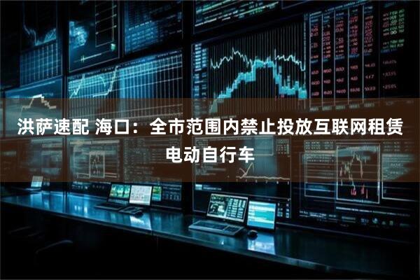 洪萨速配 海口：全市范围内禁止投放互联网租赁电动自行车