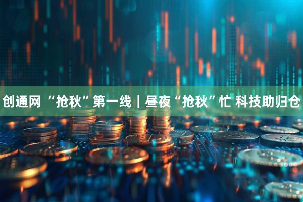 创通网 “抢秋”第一线｜昼夜“抢秋”忙 科技助归仓