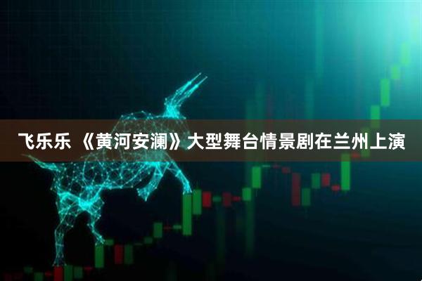 飞乐乐 《黄河安澜》大型舞台情景剧在兰州上演