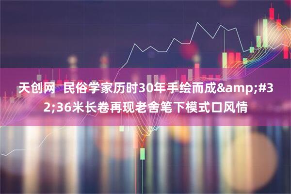 天创网  民俗学家历时30年手绘而成 36米长卷再现老舍笔下模式口风情