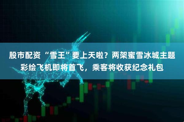 股市配资 “雪王”要上天啦？两架蜜雪冰城主题彩绘飞机即将首飞，乘客将收获纪念礼包