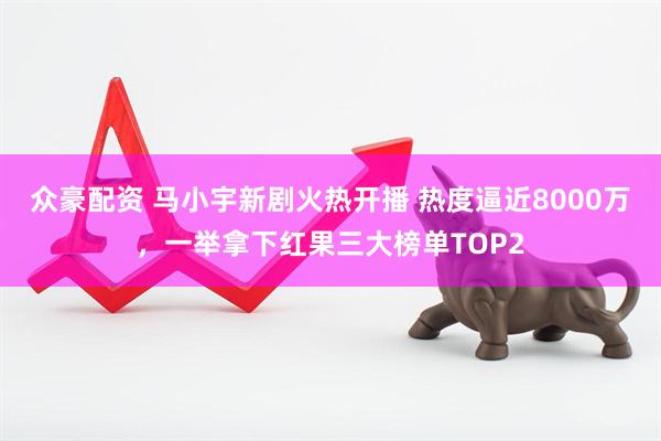众豪配资 马小宇新剧火热开播 热度逼近8000万，一举拿下红果三大榜单TOP2