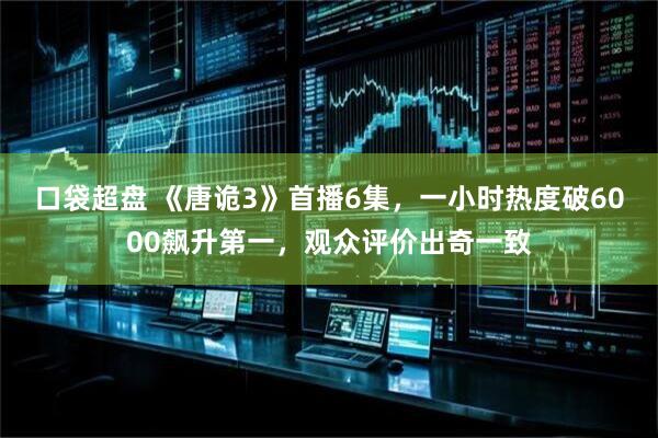 口袋超盘 《唐诡3》首播6集，一小时热度破6000飙升第一，观众评价出奇一致