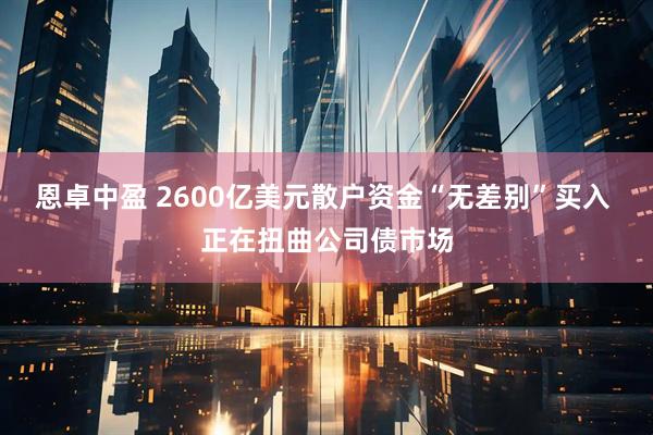 恩卓中盈 2600亿美元散户资金“无差别”买入 正在扭曲公司债市场
