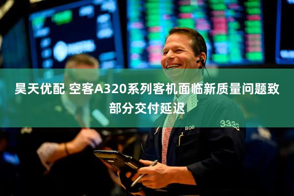 昊天优配 空客A320系列客机面临新质量问题致部分交付延迟
