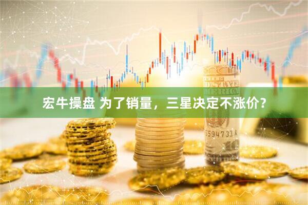 宏牛操盘 为了销量，三星决定不涨价？