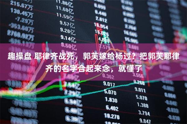 趣操盘 耶律齐战死，郭芙嫁给杨过？把郭芙耶律齐的名字合起来念，就懂了