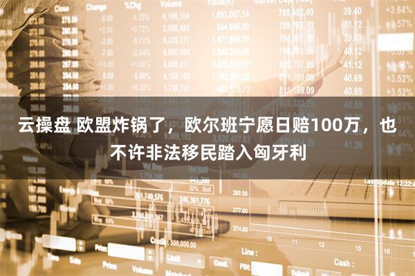 云操盘 欧盟炸锅了，欧尔班宁愿日赔100万，也不许非法移民踏入匈牙利