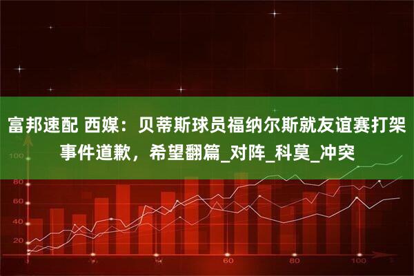 富邦速配 西媒：贝蒂斯球员福纳尔斯就友谊赛打架事件道歉，希望翻篇_对阵_科莫_冲突
