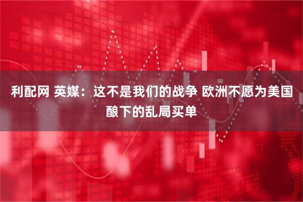利配网 英媒：这不是我们的战争 欧洲不愿为美国酿下的乱局买单