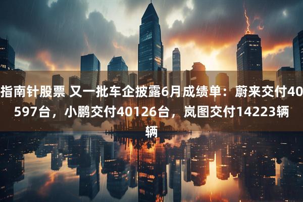 指南针股票 又一批车企披露6月成绩单：蔚来交付40597台，小鹏交付40126台，岚图交付14223辆